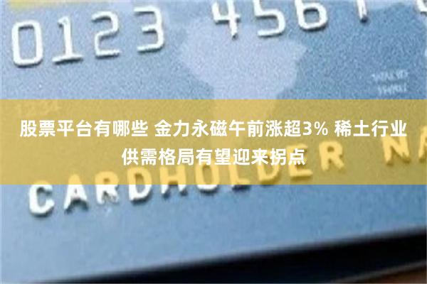 股票平台有哪些 金力永磁午前涨超3% 稀土行业供需格局有望迎来拐点