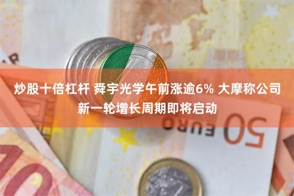 炒股十倍杠杆 舜宇光学午前涨逾6% 大摩称公司新一轮增长周期即将启动