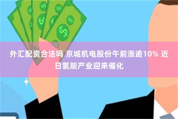 外汇配资合法吗 京城机电股份午前涨逾10% 近日氢能产业迎来催化