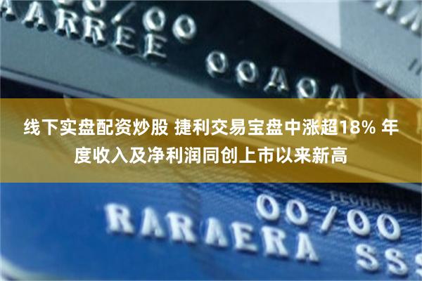 线下实盘配资炒股 捷利交易宝盘中涨超18% 年度收入及净利润同创上市以来新高