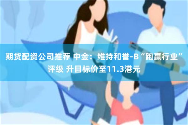 期货配资公司推荐 中金：维持和誉-B“跑赢行业”评级 升目标价至11.3港元