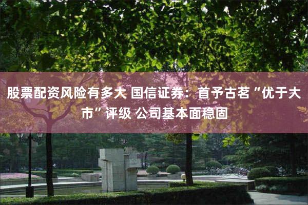 股票配资风险有多大 国信证券：首予古茗“优于大市”评级 公司基本面稳固