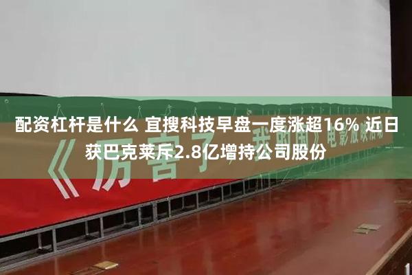配资杠杆是什么 宜搜科技早盘一度涨超16% 近日获巴克莱斥2.8亿增持公司股份