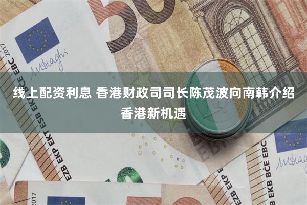 线上配资利息 香港财政司司长陈茂波向南韩介绍香港新机遇