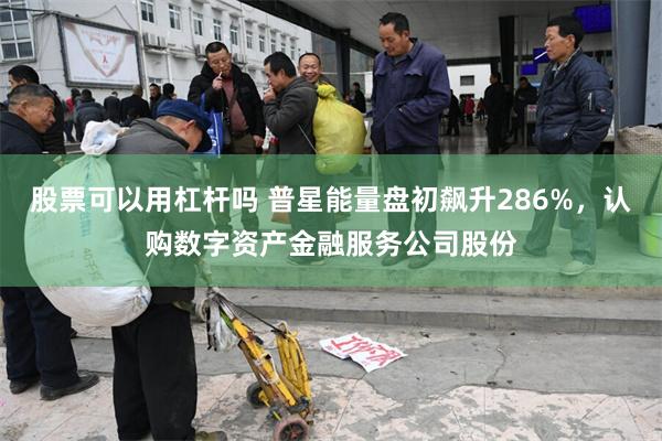 股票可以用杠杆吗 普星能量盘初飙升286%，认购数字资产金融服务公司股份