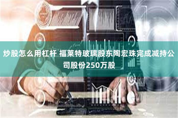 炒股怎么用杠杆 福莱特玻璃股东陶宏珠完成减持公司股份250万股