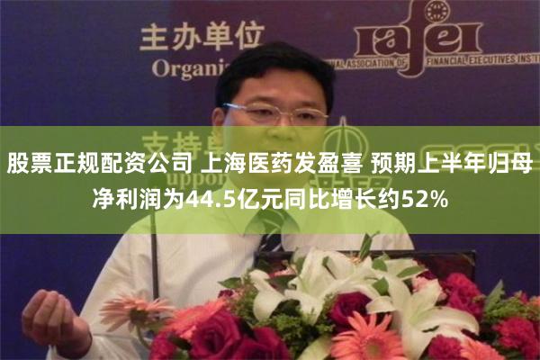 股票正规配资公司 上海医药发盈喜 预期上半年归母净利润为44.5亿元同比增长约52%