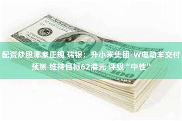 配资炒股哪家正规 瑞银：升小米集团-W电动车交付预测 维持目标62港元 评级“中性”