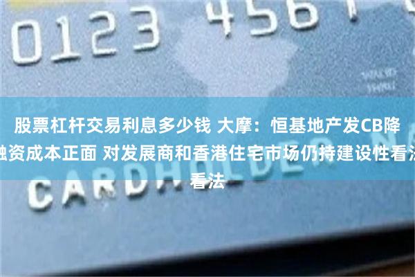 股票杠杆交易利息多少钱 大摩：恒基地产发CB降融资成本正面 对发展商和香港住宅市场仍持建设性看法