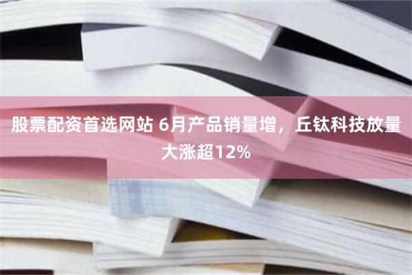 股票配资首选网站 6月产品销量增，丘钛科技放量大涨超12%