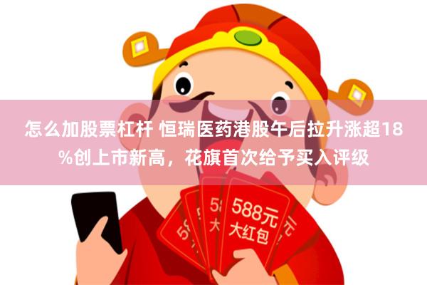 怎么加股票杠杆 恒瑞医药港股午后拉升涨超18%创上市新高，花旗首次给予买入评级