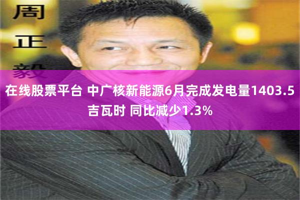 在线股票平台 中广核新能源6月完成发电量1403.5吉瓦时 同比减少1.3%