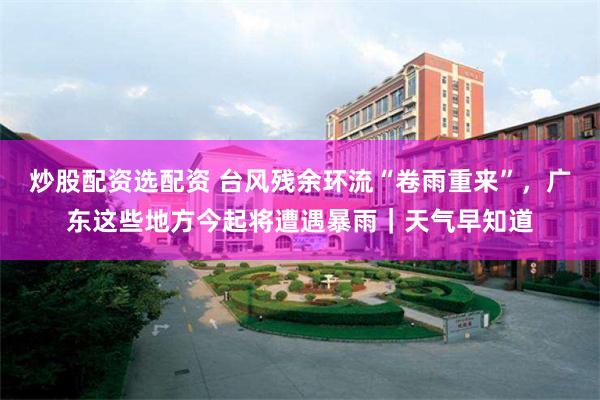炒股配资选配资 台风残余环流“卷雨重来”，广东这些地方今起将遭遇暴雨｜天气早知道