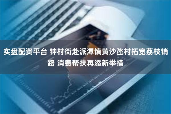 实盘配资平台 钟村街赴派潭镇黄沙氹村拓宽荔枝销路 消费帮扶再添新举措