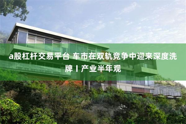 a股杠杆交易平台 车市在双轨竞争中迎来深度洗牌〡产业半年观