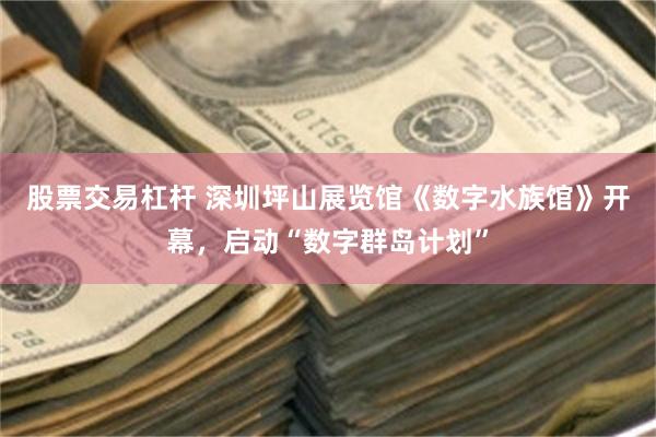 股票交易杠杆 深圳坪山展览馆《数字水族馆》开幕，启动“数字群岛计划”