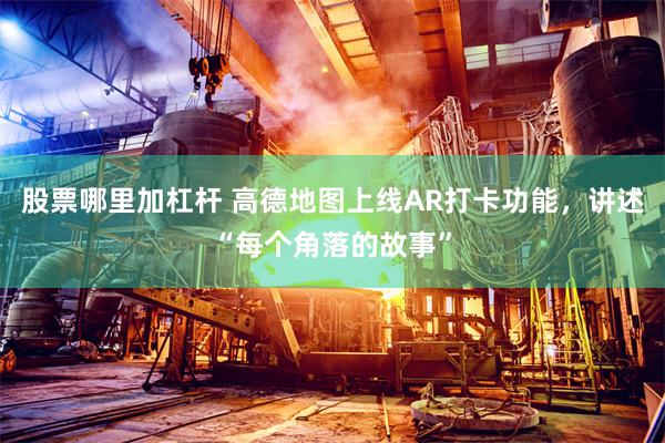 股票哪里加杠杆 高德地图上线AR打卡功能，讲述“每个角落的故事”