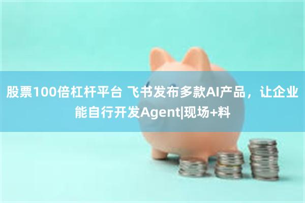 股票100倍杠杆平台 飞书发布多款AI产品，让企业能自行开发Agent|现场+料