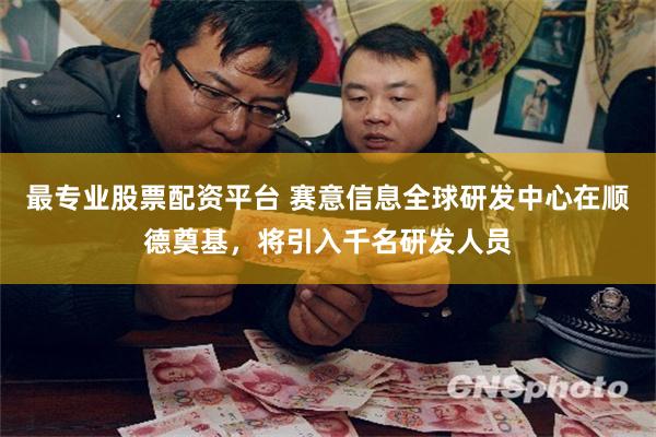 最专业股票配资平台 赛意信息全球研发中心在顺德奠基，将引入千名研发人员