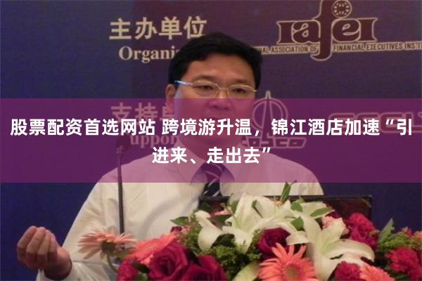 股票配资首选网站 跨境游升温，锦江酒店加速“引进来、走出去”