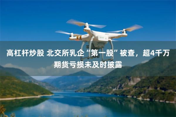 高杠杆炒股 北交所乳企“第一股”被查，超4千万期货亏损未及时披露
