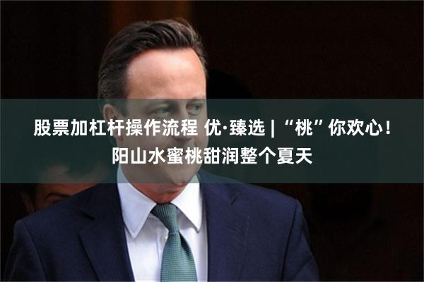 股票加杠杆操作流程 优·臻选 | “桃”你欢心！阳山水蜜桃甜润整个夏天