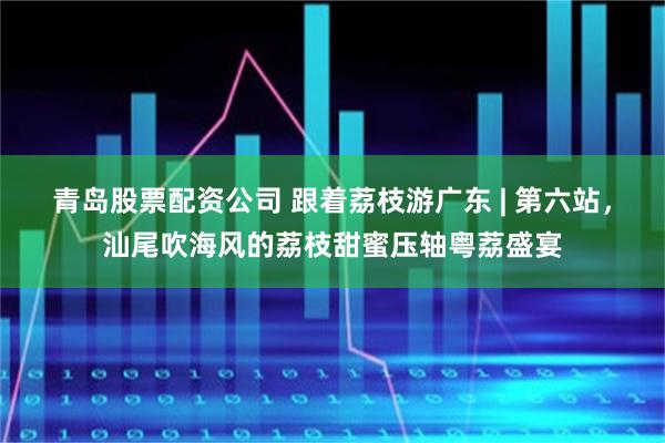 青岛股票配资公司 跟着荔枝游广东 | 第六站，汕尾吹海风的荔枝甜蜜压轴粤荔盛宴