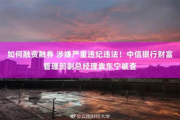如何融资融券 涉嫌严重违纪违法！中信银行财富管理部副总经理袁东宁被查