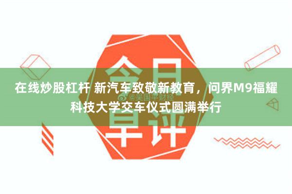 在线炒股杠杆 新汽车致敬新教育，问界M9福耀科技大学交车仪式圆满举行