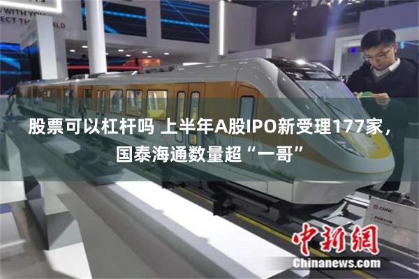 股票可以杠杆吗 上半年A股IPO新受理177家，国泰海通数量超“一哥”