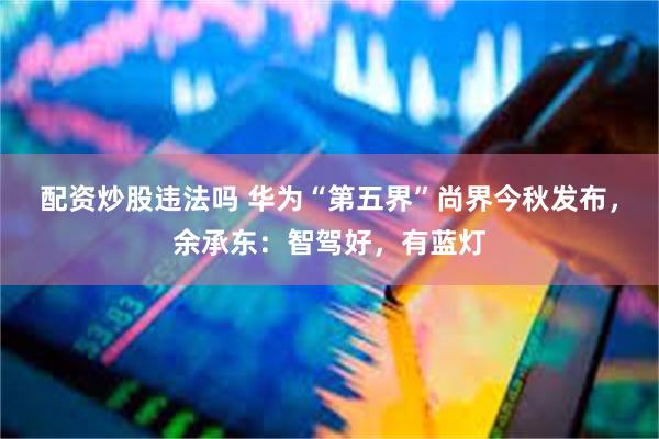 配资炒股违法吗 华为“第五界”尚界今秋发布，余承东：智驾好，有蓝灯