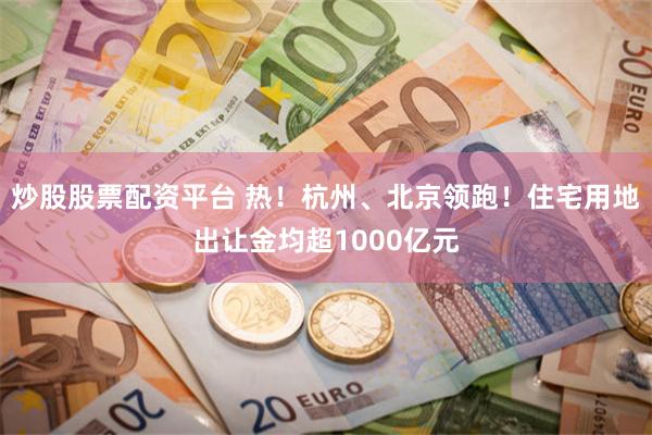 炒股股票配资平台 热！杭州、北京领跑！住宅用地出让金均超1000亿元