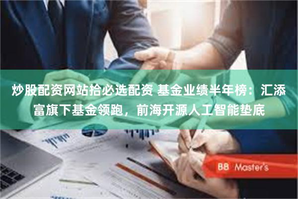 炒股配资网站拾必选配资 基金业绩半年榜：汇添富旗下基金领跑，前海开源人工智能垫底