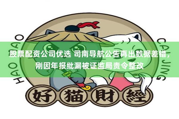 股票配资公司优选 司南导航公告再出数据差错，刚因年报纰漏被证监局责令整改