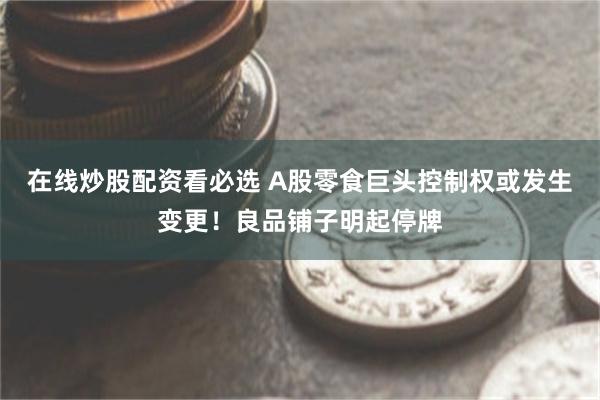 在线炒股配资看必选 A股零食巨头控制权或发生变更！良品铺子明起停牌