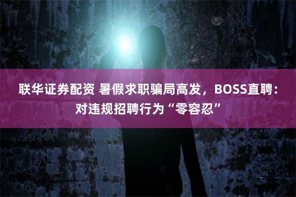 联华证券配资 暑假求职骗局高发，BOSS直聘：对违规招聘行为“零容忍”