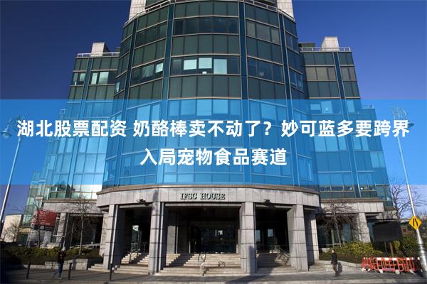 湖北股票配资 奶酪棒卖不动了？妙可蓝多要跨界入局宠物食品赛道