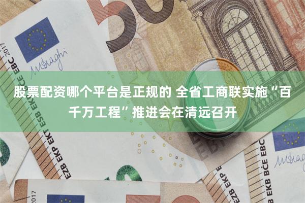 股票配资哪个平台是正规的 全省工商联实施“百千万工程”推进会在清远召开