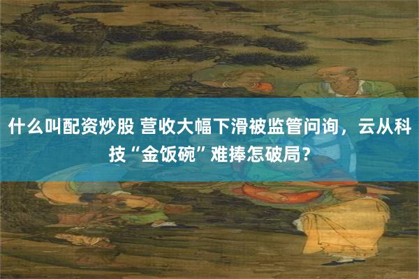 什么叫配资炒股 营收大幅下滑被监管问询，云从科技“金饭碗”难捧怎破局？