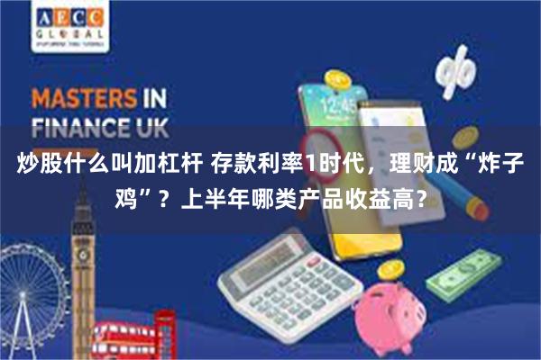 炒股什么叫加杠杆 存款利率1时代，理财成“炸子鸡”？上半年哪类产品收益高？
