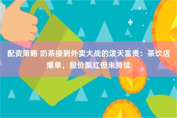 配资策略 奶茶接到外卖大战的泼天富贵：茶饮店爆单，股价飘红但未持续
