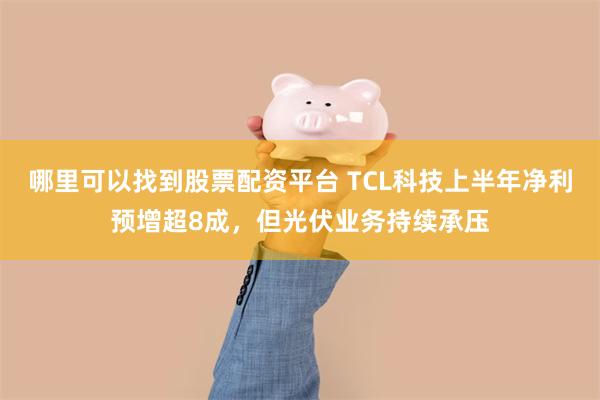 哪里可以找到股票配资平台 TCL科技上半年净利预增超8成，但光伏业务持续承压