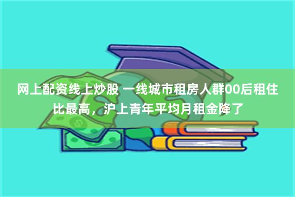 网上配资线上炒股 一线城市租房人群00后租住比最高，沪上青年平均月租金降了