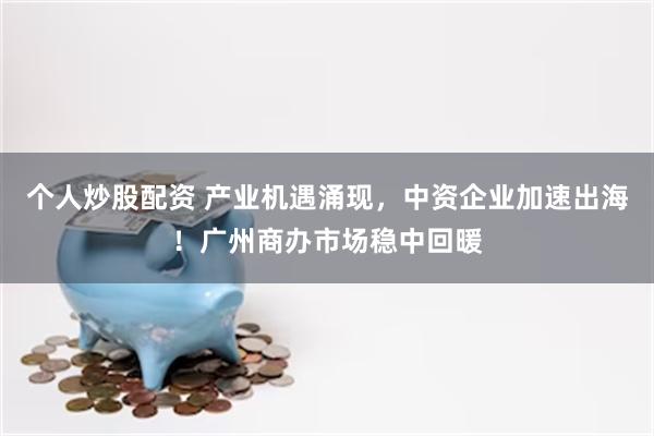 个人炒股配资 产业机遇涌现，中资企业加速出海！广州商办市场稳中回暖