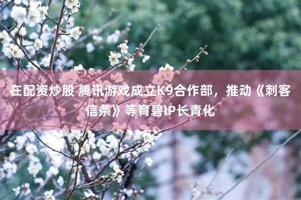 在配资炒股 腾讯游戏成立K9合作部，推动《刺客信条》等育碧IP长青化