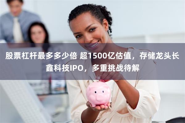 股票杠杆最多多少倍 超1500亿估值，存储龙头长鑫科技IPO，多重挑战待解