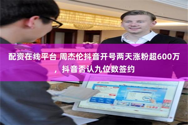 配资在线平台 周杰伦抖音开号两天涨粉超600万,抖音否认九位数签约