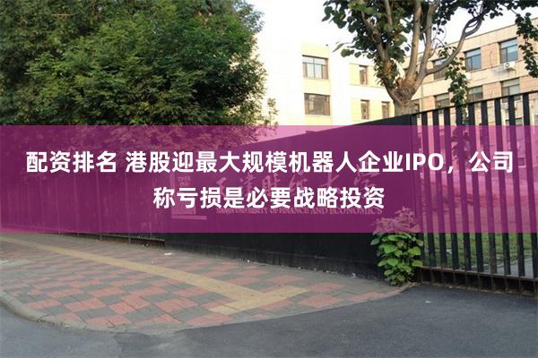 配资排名 港股迎最大规模机器人企业IPO,公司称亏损是必要战略投资