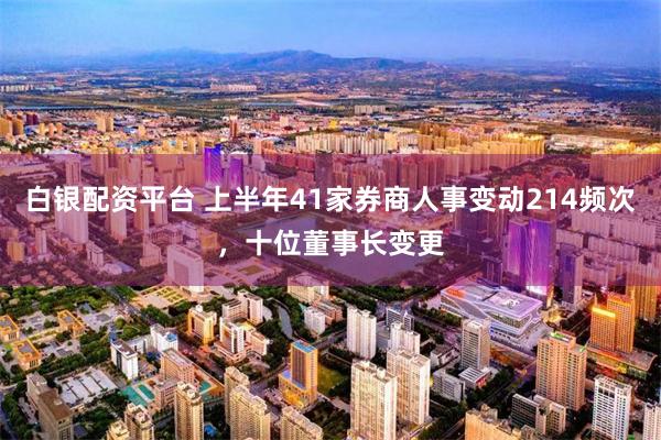 白银配资平台 上半年41家券商人事变动214频次，十位董事长变更