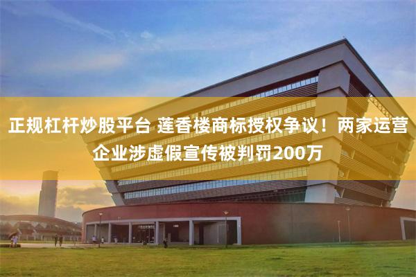 正规杠杆炒股平台 莲香楼商标授权争议！两家运营企业涉虚假宣传被判罚200万